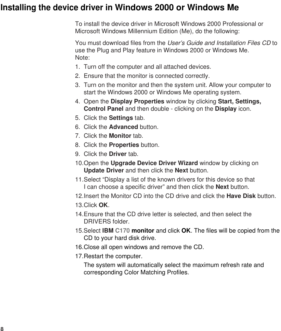 8To install the device driver in Microsoft Windows 2000 Professional orMicrosoft Windows Millennium Edition (Me), do the following: You must download files from the User’s Guide and Installation Files CD touse the Plug and Play feature in Windows 2000 or Windows Me.Note:1. Turn off the computer and all attached devices.2. Ensure that the monitor is connected correctly.3. Turn on the monitor and then the system unit. Allow your computer tostart the Windows 2000 or Windows Me operating system.4. Open the Display Properties window by clicking Start, Settings,Control Panel and then double - clicking on the Display icon.5. Click the Settings tab.6. Click the Advanced button.7. Click the Monitor tab.8. Click the Properties button.9. Click the Driver tab.10.Open the Upgrade Device Driver Wizard window by clicking on Update Driver and then click the Next button. 11.Select “Display a list of the known drivers for this device so that I can choose a specific driver” and then click the Next button. 12.Insert the Monitor CD into the CD drive and click the Have Disk button.13.Click OK.14.Ensure that the CD drive letter is selected, and then select theDRIVERS folder.15.Select IBM C170 monitor and click OK. The files will be copied from theCD to your hard disk drive.16.Close all open windows and remove the CD.17.Restart the computer.The system will automatically select the maximum refresh rate andcorresponding Color Matching Profiles.Installing the device driver in Windows 2000 or Windows Me 