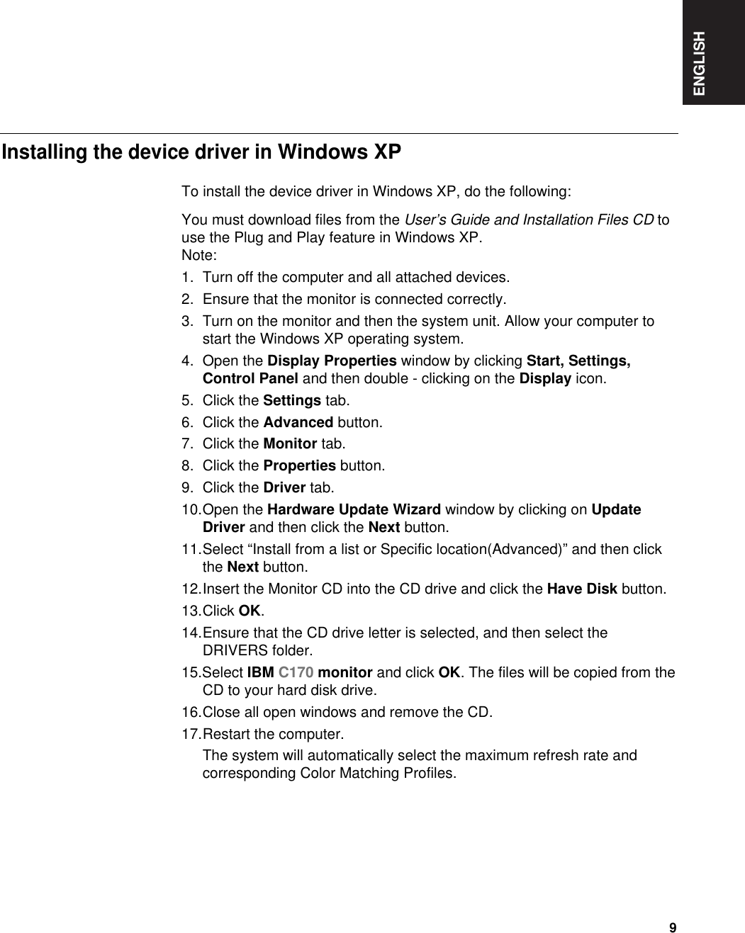 ENGLISH9To install the device driver in Windows XP, do the following: You must download files from the User’s Guide and Installation Files CD touse the Plug and Play feature in Windows XP.Note:1. Turn off the computer and all attached devices.2. Ensure that the monitor is connected correctly.3. Turn on the monitor and then the system unit. Allow your computer tostart the Windows XP operating system.4. Open the Display Properties window by clicking Start, Settings,Control Panel and then double - clicking on the Display icon.5. Click the Settings tab.6. Click the Advanced button.7. Click the Monitor tab.8. Click the Properties button.9. Click the Driver tab.10.Open the Hardware Update Wizard window by clicking on UpdateDriver and then click the Next button.11.Select “Install from a list or Specific location(Advanced)” and then clickthe Next button.12.Insert the Monitor CD into the CD drive and click the Have Disk button.13.Click OK.14.Ensure that the CD drive letter is selected, and then select theDRIVERS folder.15.Select IBM C170 monitor and click OK. The files will be copied from theCD to your hard disk drive.16.Close all open windows and remove the CD.17.Restart the computer.The system will automatically select the maximum refresh rate andcorresponding Color Matching Profiles.Installing the device driver in Windows XP 