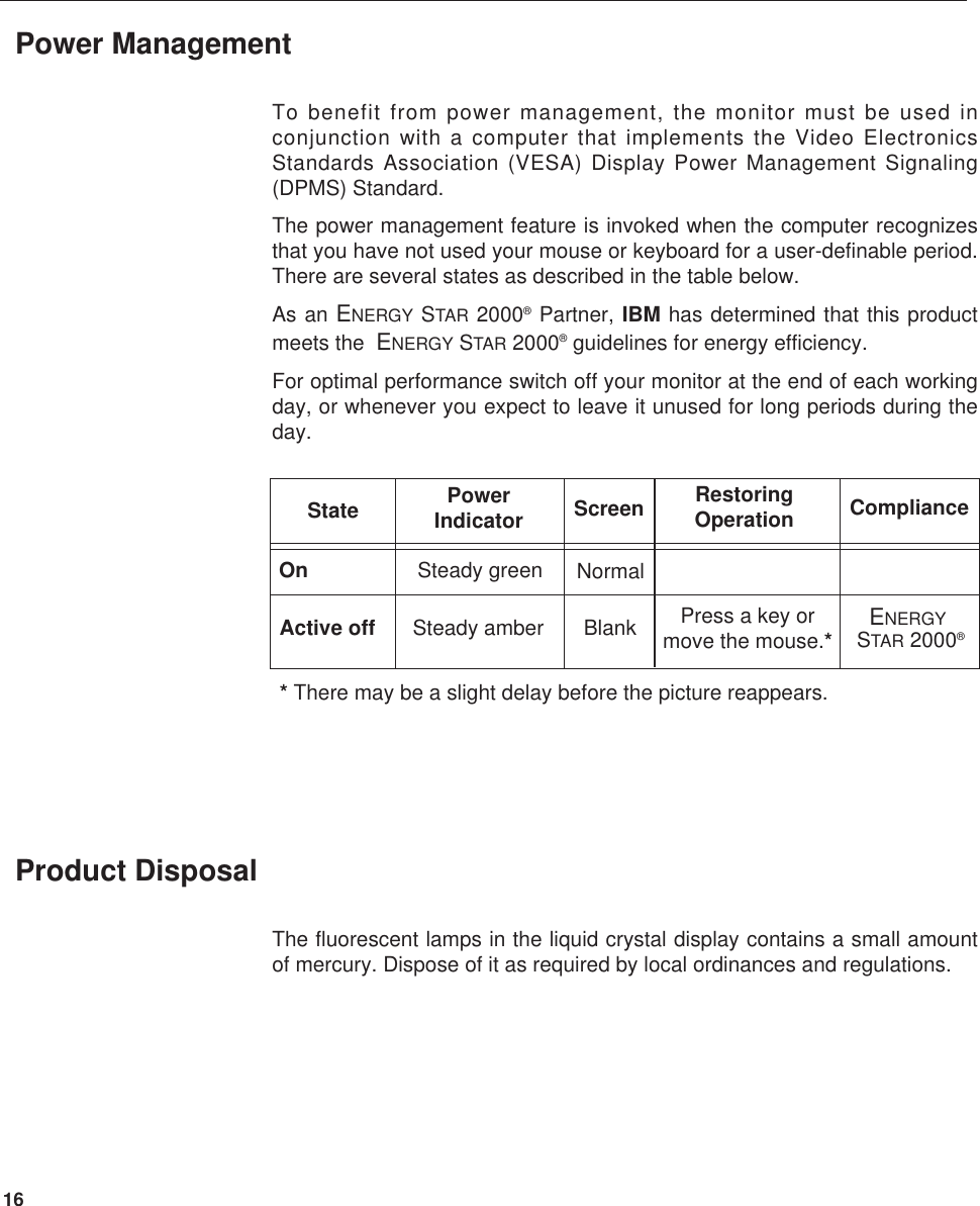 16To benefit from power management, the monitor must be used inconjunction with a computer that implements the Video ElectronicsStandards Association (VESA) Display Power Management Signaling(DPMS) Standard. The power management feature is invoked when the computer recognizesthat you have not used your mouse or keyboard for a user-definable period.There are several states as described in the table below.As an ENERGY STAR 2000®Partner, IBM has determined that this productmeets the  ENERGY STAR 2000®guidelines for energy efficiency.For optimal performance switch off your monitor at the end of each workingday, or whenever you expect to leave it unused for long periods during theday.Power ManagementThe fluorescent lamps in the liquid crystal display contains a small amountof mercury. Dispose of it as required by local ordinances and regulations.Product DisposalOnActive offState PowerIndicatorSteady green NormalBlankSteady amberScreen RestoringOperation CompliancePress a key ormove the mouse.*ENERGYSTAR 2000®* There may be a slight delay before the picture reappears.