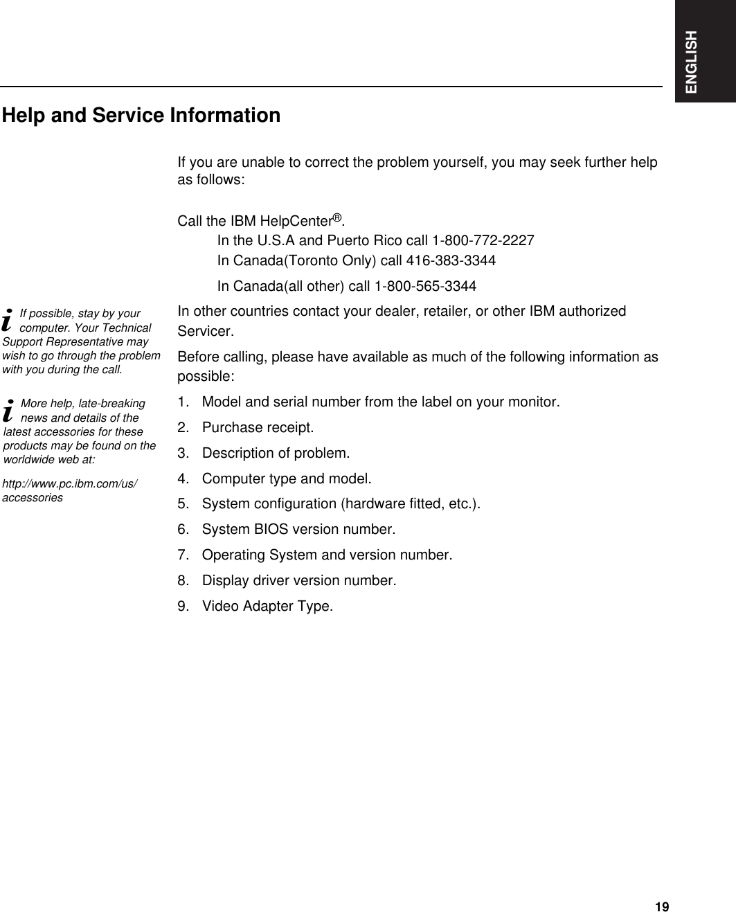 ENGLISH19If you are unable to correct the problem yourself, you may seek further helpas follows:Call the IBM HelpCenter®.In the U.S.A and Puerto Rico call 1-800-772-2227In Canada(Toronto Only) call 416-383-3344In Canada(all other) call 1-800-565-3344In other countries contact your dealer, retailer, or other IBM authorizedServicer.Before calling, please have available as much of the following information aspossible:1. Model and serial number from the label on your monitor.2. Purchase receipt.3. Description of problem.4. Computer type and model.5. System configuration (hardware fitted, etc.).6. System BIOS version number.7. Operating System and version number.8. Display driver version number.9. Video Adapter Type.Help and Service InformationiMore help, late-breakingnews and details of thelatest accessories for theseproducts may be found on theworldwide web at:iIf possible, stay by yourcomputer. Your TechnicalSupport Representative maywish to go through the problemwith you during the call.http://www.pc.ibm.com/us/accessories