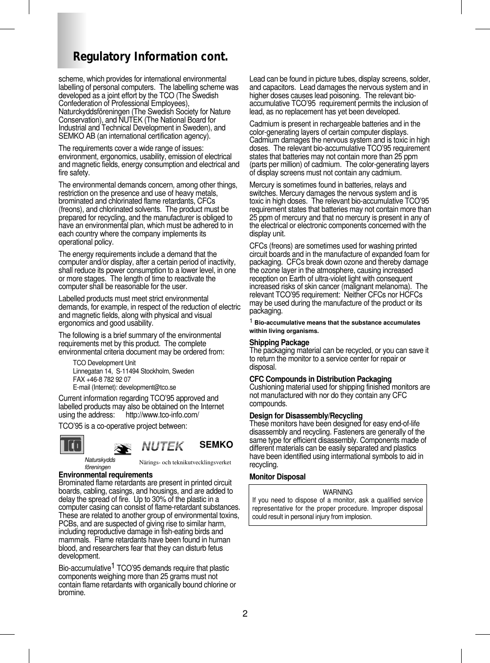 2Regulatory Information cont.NUTEKNaturskyddsföreningen Närings- och teknikutvecklingsverket SEMKOscheme, which provides for international environmentallabelling of personal computers.  The labelling scheme wasdeveloped as a joint effort by the TCO (The SwedishConfederation of Professional Employees),Naturckyddsföreningen (The Swedish Society for NatureConservation), and NUTEK (The National Board forIndustrial and Technical Development in Sweden), andSEMKO AB (an international certification agency).The requirements cover a wide range of issues:environment, ergonomics, usability, emission of electricaland magnetic fields, energy consumption and electrical andfire safety.The environmental demands concern, among other things,restriction on the presence and use of heavy metals,brominated and chlorinated flame retardants, CFCs(freons), and chlorinated solvents.  The product must beprepared for recycling, and the manufacturer is obliged tohave an environmental plan, which must be adhered to ineach country where the company implements itsoperational policy.  The energy requirements include a demand that thecomputer and/or display, after a certain period of inactivity,shall reduce its power consumption to a lower level, in oneor more stages.  The length of time to reactivate thecomputer shall be reasonable for the user.Labelled products must meet strict environmentaldemands, for example, in respect of the reduction of electricand magnetic fields, along with physical and visualergonomics and good usability.The following is a brief summary of the environmentalrequirements met by this product.  The completeenvironmental criteria document may be ordered from:TCO Development UnitLinnegatan 14,  S-11494 Stockholm, SwedenFAX +46-8 782 92 07E-mail (Internet): development@tco.seCurrent information regarding TCO’95 approved andlabelled products may also be obtained on the Internetusing the address:      http://www.tco-info.com/TCO’95 is a co-operative project between:Environmental requirementsBrominated flame retardants are present in printed circuitboards, cabling, casings, and housings, and are added todelay the spread of fire.  Up to 30% of the plastic in acomputer casing can consist of flame-retardant substances.These are related to another group of environmental toxins,PCBs, and are suspected of giving rise to similar harm,including reproductive damage in fish-eating birds andmammals.  Flame retardants have been found in humanblood, and researchers fear that they can disturb fetusdevelopment.  Bio-accumulative1TCO’95 demands require that plasticcomponents weighing more than 25 grams must notcontain flame retardants with organically bound chlorine orbromine.Lead can be found in picture tubes, display screens, solder,and capacitors.  Lead damages the nervous system and inhigher doses causes lead poisoning.  The relevant bio-accumulative TCO’95  requirement permits the inclusion oflead, as no replacement has yet been developed.Cadmium is present in rechargeable batteries and in thecolor-generating layers of certain computer displays.Cadmium damages the nervous system and is toxic in highdoses.  The relevant bio-accumulative TCO’95 requirementstates that batteries may not contain more than 25 ppm(parts per million) of cadmium.  The color-generating layersof display screens must not contain any cadmium.Mercury is sometimes found in batteries, relays andswitches. Mercury damages the nervous system and istoxic in high doses.  The relevant bio-accumulative TCO’95requirement states that batteries may not contain more than 25 ppm of mercury and that no mercury is present in any ofthe electrical or electronic components concerned with thedisplay unit.CFCs (freons) are sometimes used for washing printedcircuit boards and in the manufacture of expanded foam forpackaging.  CFCs break down ozone and thereby damagethe ozone layer in the atmosphere, causing increasedreception on Earth of ultra-violet light with consequentincreased risks of skin cancer (malignant melanoma).  Therelevant TCO’95 requirement:  Neither CFCs nor HCFCsmay be used during the manufacture of the product or itspackaging.1Bio-accumulative means that the substance accumulateswithin living organisms.Shipping PackageThe packaging material can be recycled, or you can save itto return the monitor to a service center for repair ordisposal.CFC Compounds in Distribution PackagingCushioning material used for shipping finished monitors arenot manufactured with nor do they contain any CFCcompounds.Design for Disassembly/RecyclingThese monitors have been designed for easy end-of-lifedisassembly and recycling. Fasteners are generally of thesame type for efficient disassembly. Components made ofdifferent materials can be easily separated and plasticshave been identified using intermational symbols to aid inrecycling.Monitor DisposalWARNINGIf you need to dispose of a monitor, ask a qualified servicerepresentative for the proper procedure. Improper disposalcould result in personal injury from implosion. 