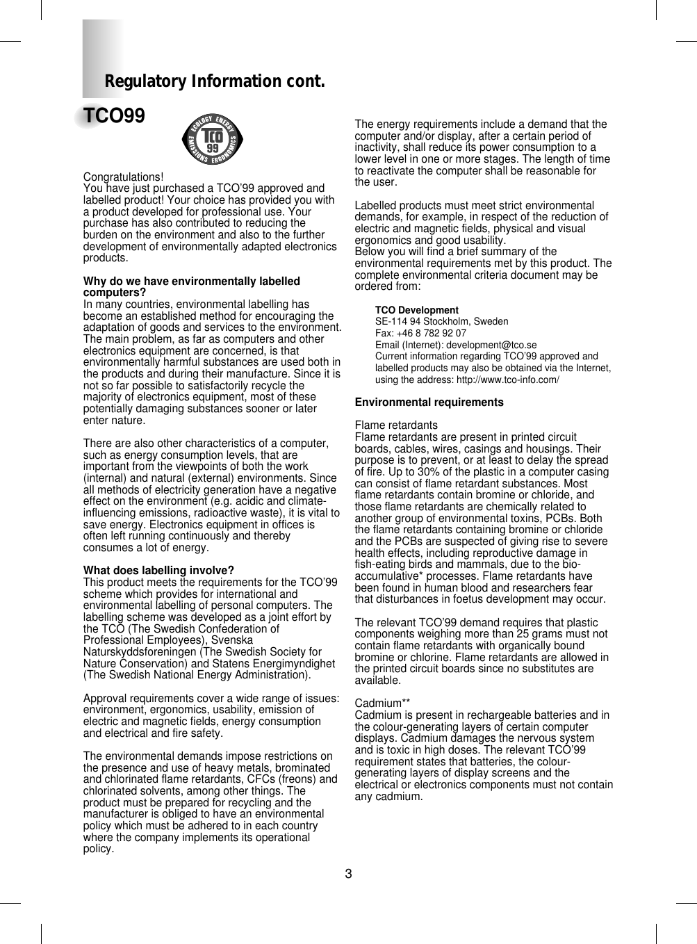 3TCO99Congratulations! You have just purchased a TCO’99 approved andlabelled product! Your choice has provided you witha product developed for professional use. Yourpurchase has also contributed to reducing theburden on the environment and also to the furtherdevelopment of environmentally adapted electronicsproducts.Why do we have environmentally labelledcomputers? In many countries, environmental labelling hasbecome an established method for encouraging theadaptation of goods and services to the environment.The main problem, as far as computers and otherelectronics equipment are concerned, is thatenvironmentally harmful substances are used both inthe products and during their manufacture. Since it isnot so far possible to satisfactorily recycle themajority of electronics equipment, most of thesepotentially damaging substances sooner or laterenter nature. There are also other characteristics of a computer,such as energy consumption levels, that areimportant from the viewpoints of both the work(internal) and natural (external) environments. Sinceall methods of electricity generation have a negativeeffect on the environment (e.g. acidic and climate-influencing emissions, radioactive waste), it is vital tosave energy. Electronics equipment in offices isoften left running continuously and therebyconsumes a lot of energy.What does labelling involve?This product meets the requirements for the TCO’99scheme which provides for international andenvironmental labelling of personal computers. Thelabelling scheme was developed as a joint effort bythe TCO (The Swedish Confederation ofProfessional Employees), SvenskaNaturskyddsforeningen (The Swedish Society forNature Conservation) and Statens Energimyndighet(The Swedish National Energy Administration).Approval requirements cover a wide range of issues:environment, ergonomics, usability, emission ofelectric and magnetic fields, energy consumptionand electrical and fire safety.The environmental demands impose restrictions onthe presence and use of heavy metals, brominatedand chlorinated flame retardants, CFCs (freons) andchlorinated solvents, among other things. Theproduct must be prepared for recycling and themanufacturer is obliged to have an environmentalpolicy which must be adhered to in each countrywhere the company implements its operationalpolicy.The energy requirements include a demand that thecomputer and/or display, after a certain period ofinactivity, shall reduce its power consumption to alower level in one or more stages. The length of timeto reactivate the computer shall be reasonable forthe user.Labelled products must meet strict environmentaldemands, for example, in respect of the reduction ofelectric and magnetic fields, physical and visualergonomics and good usability.Below you will find a brief summary of theenvironmental requirements met by this product. Thecomplete environmental criteria document may beordered from:TCO DevelopmentSE-114 94 Stockholm, SwedenFax: +46 8 782 92 07Email (Internet): development@tco.seCurrent information regarding TCO’99 approved andlabelled products may also be obtained via the Internet,using the address: http://www.tco-info.com/Environmental requirementsFlame retardantsFlame retardants are present in printed circuitboards, cables, wires, casings and housings. Theirpurpose is to prevent, or at least to delay the spreadof fire. Up to 30% of the plastic in a computer casingcan consist of flame retardant substances. Mostflame retardants contain bromine or chloride, andthose flame retardants are chemically related toanother group of environmental toxins, PCBs. Boththe flame retardants containing bromine or chlorideand the PCBs are suspected of giving rise to severehealth effects, including reproductive damage infish-eating birds and mammals, due to the bio-accumulative* processes. Flame retardants havebeen found in human blood and researchers fearthat disturbances in foetus development may occur.The relevant TCO’99 demand requires that plasticcomponents weighing more than 25 grams must notcontain flame retardants with organically boundbromine or chlorine. Flame retardants are allowed inthe printed circuit boards since no substitutes areavailable.Cadmium**Cadmium is present in rechargeable batteries and inthe colour-generating layers of certain computerdisplays. Cadmium damages the nervous systemand is toxic in high doses. The relevant TCO’99requirement states that batteries, the colour-generating layers of display screens and theelectrical or electronics components must not containany cadmium.Regulatory Information cont.