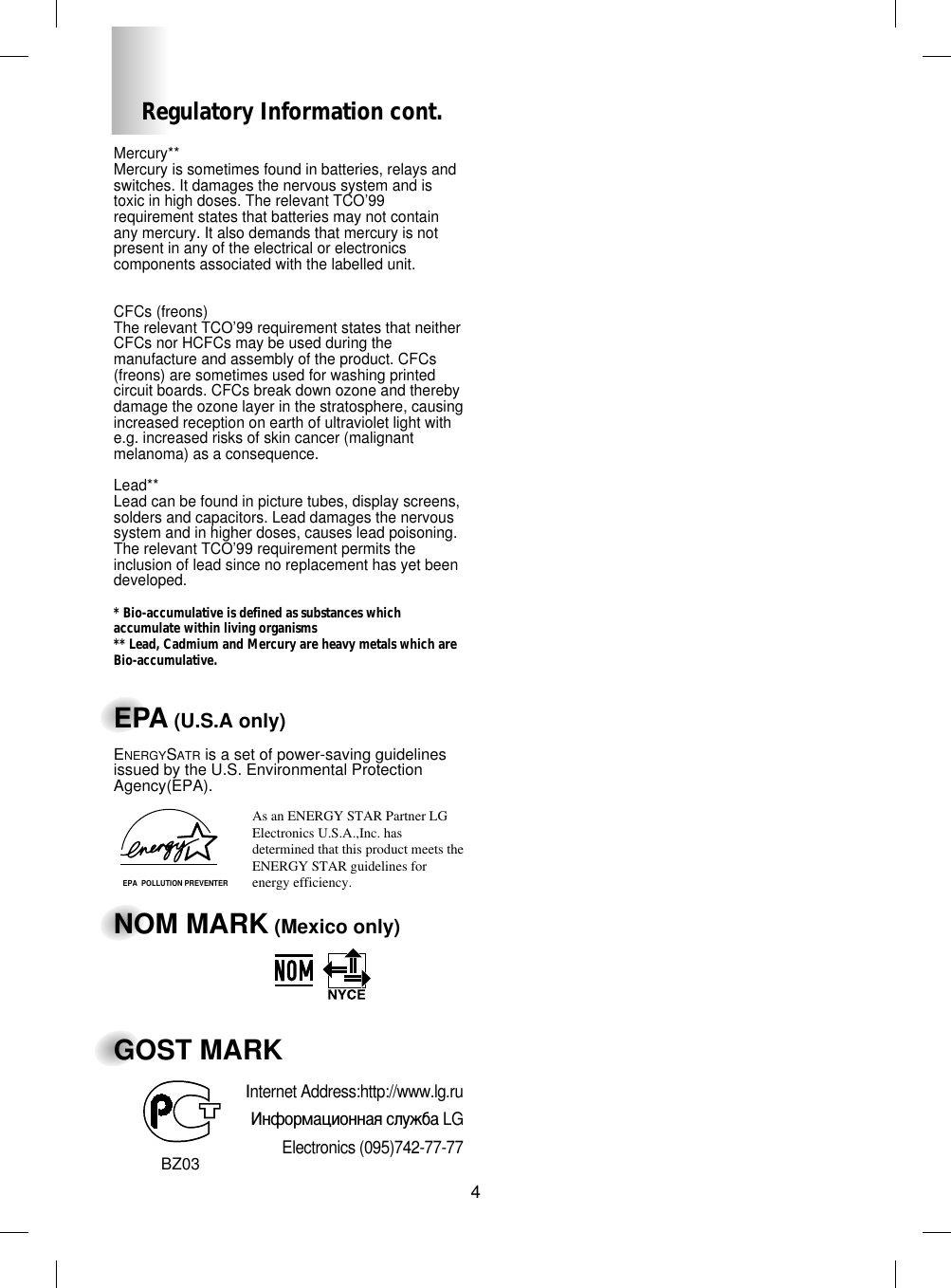 4Regulatory Information cont.Mercury**Mercury is sometimes found in batteries, relays andswitches. It damages the nervous system and istoxic in high doses. The relevant TCO’99requirement states that batteries may not containany mercury. It also demands that mercury is notpresent in any of the electrical or electronicscomponents associated with the labelled unit.CFCs (freons)The relevant TCO’99 requirement states that neitherCFCs nor HCFCs may be used during themanufacture and assembly of the product. CFCs(freons) are sometimes used for washing printedcircuit boards. CFCs break down ozone and therebydamage the ozone layer in the stratosphere, causingincreased reception on earth of ultraviolet light withe.g. increased risks of skin cancer (malignantmelanoma) as a consequence.Lead**Lead can be found in picture tubes, display screens,solders and capacitors. Lead damages the nervoussystem and in higher doses, causes lead poisoning.The relevant TCO’99 requirement permits theinclusion of lead since no replacement has yet beendeveloped.* Bio-accumulative is defined as substances whichaccumulate within living organisms** Lead, Cadmium and Mercury are heavy metals which areBio-accumulative.EPA (U.S.A only)ENERGYSATR is a set of power-saving guidelinesissued by the U.S. Environmental ProtectionAgency(EPA).NOM MARK (Mexico only)GOST MARKEPA  POLLUTION PREVENTERAs an ENERGY STAR Partner LGElectronics U.S.A.,Inc. hasdetermined that this product meets the ENERGY STAR guidelines forenergy efficiency.BZ03Internet Address:http://www.lg.ru»ÌÙÓÏ‡ˆËÓÌÌ‡ˇ ÒÎÛÊ·‡ LGElectronics (095)742-77-77