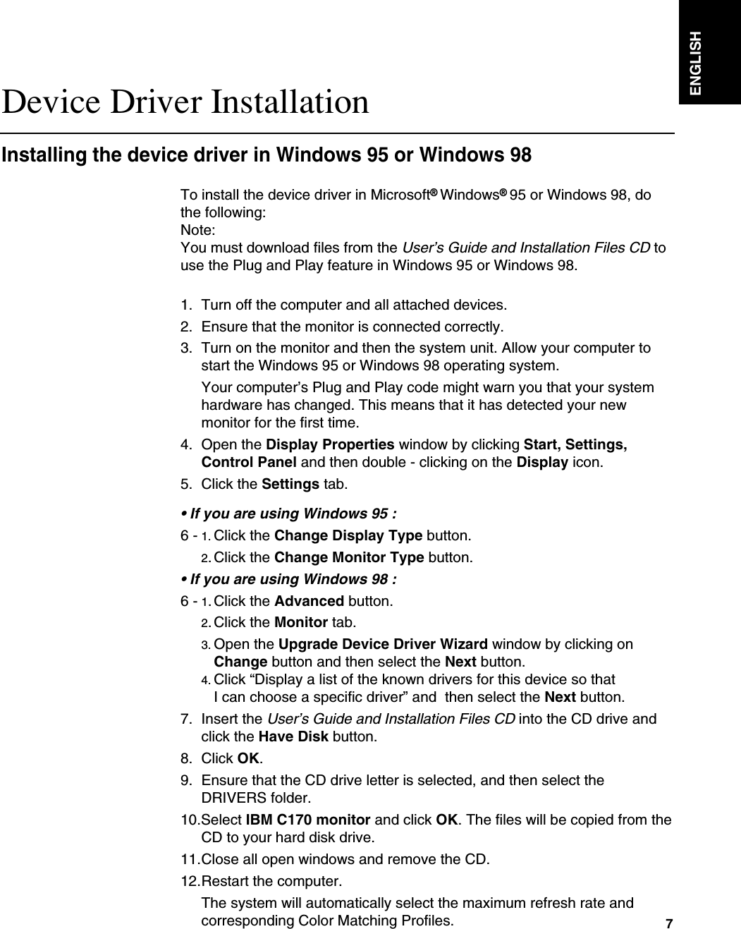 ENGLISH7To install the device driver in Microsoft®Windows®95 or Windows 98, dothe following: Note:You must download files from the User’s Guide and Installation Files CD touse the Plug and Play feature in Windows 95 or Windows 98.1. Turn off the computer and all attached devices.2. Ensure that the monitor is connected correctly.3. Turn on the monitor and then the system unit. Allow your computer tostart the Windows 95 or Windows 98 operating system.Your computer’s Plug and Play code might warn you that your systemhardware has changed. This means that it has detected your newmonitor for the first time.4. Open the Display Properties window by clicking Start, Settings,Control Panel and then double - clicking on the Display icon.5. Click the Settings tab.• If you are using Windows 95 : 6 - 1. Click the Change Display Type button.2.Click the Change Monitor Type button.• If you are using Windows 98 :6 - 1.Click the Advanced button.2.Click the Monitor tab.    3. Open the Upgrade Device Driver Wizard window by clicking on Change button and then select the Next button. 4. Click “Display a list of the known drivers for this device so that I can choose a specific driver” and  then select the Next button. 7. Insert the User’s Guide and Installation Files CD into the CD drive andclick the Have Disk button.8. Click OK.9. Ensure that the CD drive letter is selected, and then select theDRIVERS folder.10.Select IBM C170 monitor and click OK. The files will be copied from theCD to your hard disk drive.11.Close all open windows and remove the CD.12.Restart the computer.The system will automatically select the maximum refresh rate andcorresponding Color Matching Profiles.   Device Driver InstallationInstalling the device driver in Windows 95 or Windows 98