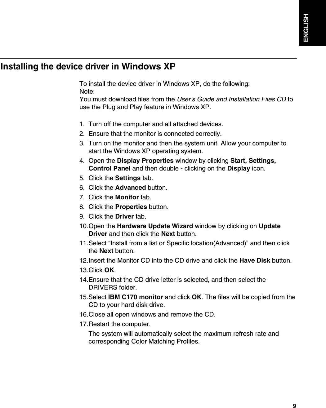 ENGLISH9To install the device driver in Windows XP, do the following: Note:You must download files from the User’s Guide and Installation Files CD touse the Plug and Play feature in Windows XP.1. Turn off the computer and all attached devices.2. Ensure that the monitor is connected correctly.3. Turn on the monitor and then the system unit. Allow your computer tostart the Windows XP operating system.4. Open the Display Properties window by clicking Start, Settings,Control Panel and then double - clicking on the Display icon.5. Click the Settings tab.6. Click the Advanced button.7. Click the Monitor tab.8. Click the Properties button.9. Click the Driver tab.10.Open the Hardware Update Wizard window by clicking on UpdateDriver and then click the Next button.11.Select “Install from a list or Specific location(Advanced)” and then clickthe Next button.12.Insert the Monitor CD into the CD drive and click the Have Disk button.13.Click OK.14.Ensure that the CD drive letter is selected, and then select theDRIVERS folder.15.Select IBM C170 monitor and click OK. The files will be copied from theCD to your hard disk drive.16.Close all open windows and remove the CD.17.Restart the computer.The system will automatically select the maximum refresh rate andcorresponding Color Matching Profiles.Installing the device driver in Windows XP 