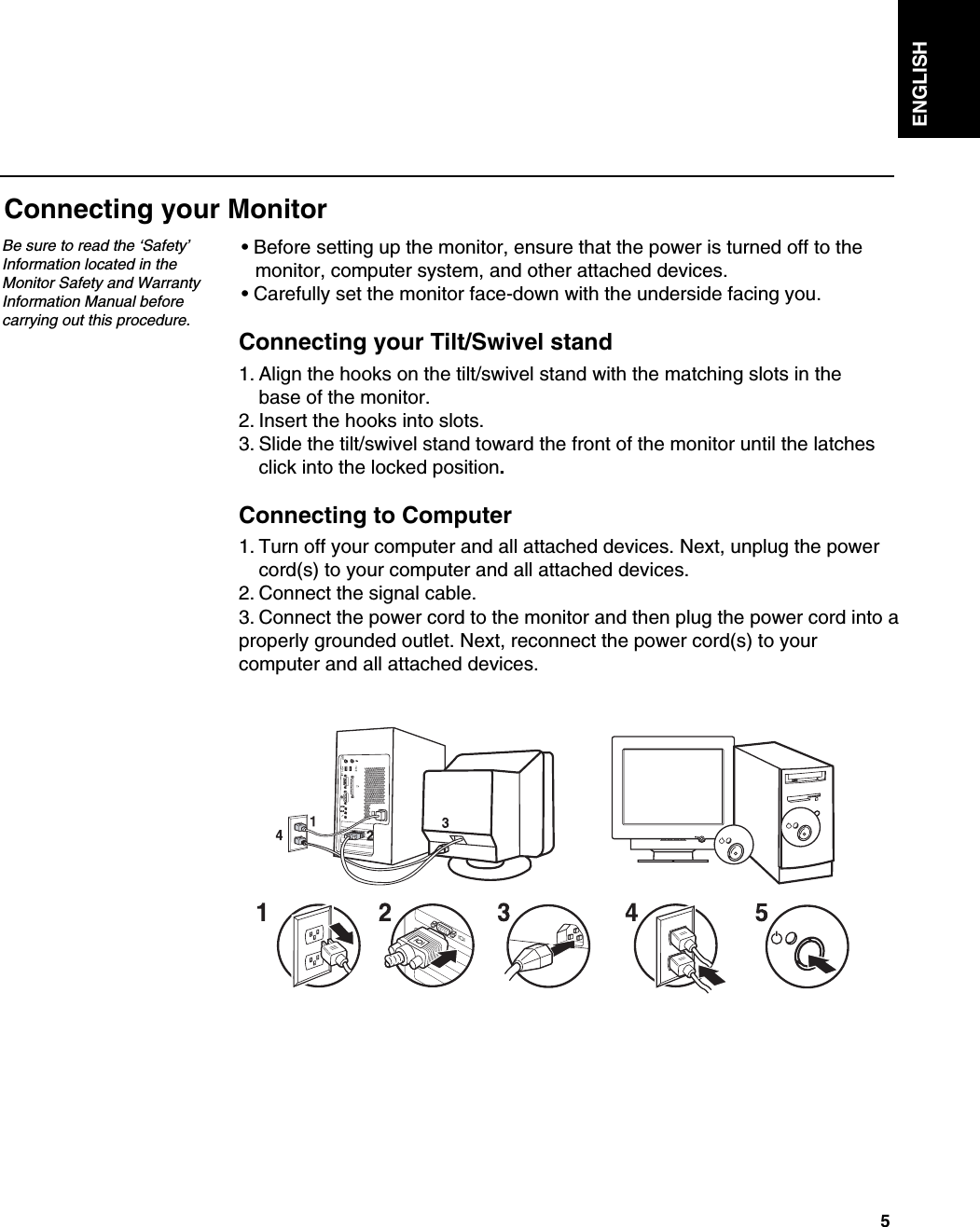 5ENGLISHConnecting your MonitorBe sure to read the ‘Safety’Information located in theMonitor Safety and WarrantyInformation Manual beforecarrying out this procedure.• Before setting up the monitor, ensure that the power is turned off to the monitor, computer system, and other attached devices. • Carefully set the monitor face-down with the underside facing you.Connecting your Tilt/Swivel stand1. Align the hooks on the tilt/swivel stand with the matching slots in thebase of the monitor.2. Insert the hooks into slots.3. Slide the tilt/swivel stand toward the front of the monitor until the latches click into the locked position.Connecting to Computer1. Turn off your computer and all attached devices. Next, unplug the power cord(s) to your computer and all attached devices.2. Connect the signal cable.3. Connect the power cord to the monitor and then plug the power cord into aproperly grounded outlet. Next, reconnect the power cord(s) to yourcomputer and all attached devices.