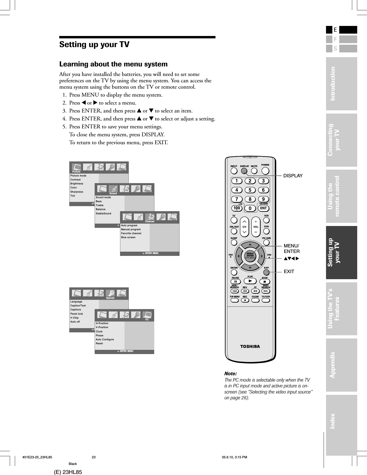 (E) 23HL85ESFUsing theremote controlUsing the TV’sFeaturesAppendixIndex IntroductionConnectingyour TVSetting upyour TVSetting up your TVLearning about the menu systemAfter you have installed the batteries, you will need to set somepreferences on the TV by using the menu system. You can access themenu system using the buttons on the TV or remote control.1. Press MENU to display the menu system.2. Press x or • to select a menu.3. Press ENTER, and then press y or z to select an item.4. Press ENTER, and then press y or z to select or adjust a setting.5. Press ENTER to save your menu settings.To close the menu system, press DISPLAY.To return to the previous menu, press EXIT.Picture modeContrastBrightnessColorSharpnessTintPictureENTER  MENUSound modeBassTrebleBalanceStableSoundENTER  MENUSoundAuto programManual programFavorite channelBlue screenChannelENTER  MENULanguageCaption/TextCaptionsPanel lockV-ChipAuto offSpecialENTER  MENUH-PositionV-PositionClockPhaseAuto ConfigureResetENTER  MENUPCSKIP/SEARCH SKIP/SEARCHCLEARREC TV/VCRTOP MENUREV FFPAUSE PLAY STOPENTER EXITFAV FAVSLEEP PIC SIZEMENU/ENTERDVD MENUCBL/SAT DVDTV VCR+10 CH RTNINPUT DISPLAY MUTE POWERENTyzx •MENU/ENTEREXITNote:The PC mode is selectable only when the TVis in PC input mode and active picture is on-screen (see “Selecting the video input source”on page 26).DISPLAY#01E23-25_23HL85 05.6.10, 3:15 PM23Black