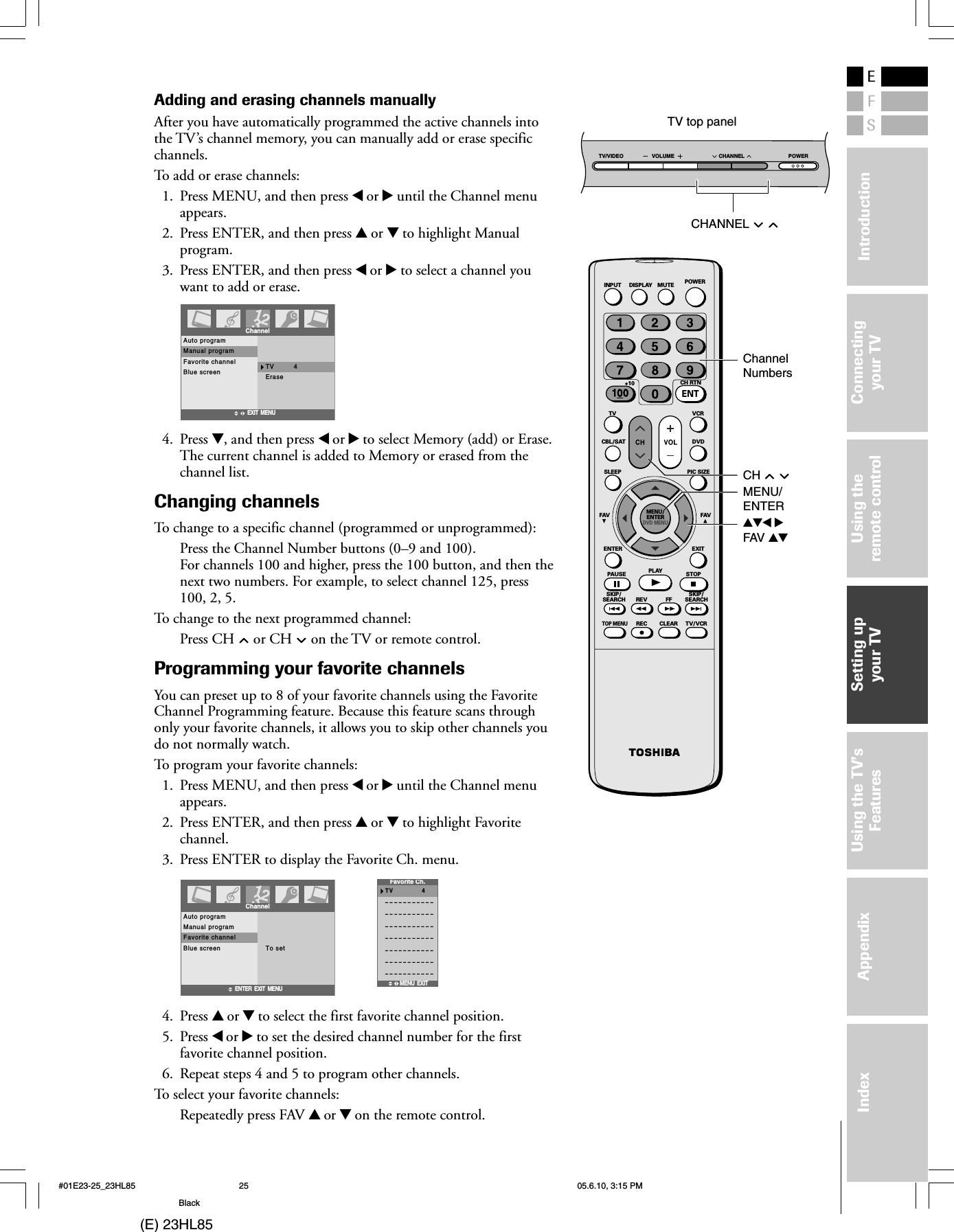 (E) 23HL85ESFUsing theremote controlUsing the TV’sFeaturesAppendixIndex IntroductionConnectingyour TVSetting upyour TVAdding and erasing channels manuallyAfter you have automatically programmed the active channels intothe TV’s channel memory, you can manually add or erase specificchannels.To add or erase channels:1. Press MENU, and then press x or • until the Channel menuappears.2. Press ENTER, and then press y or z to highlight Manualprogram.3. Press ENTER, and then press x or • to select a channel youwant to add or erase.TV         4EraseEXIT  MENUAuto programManual programFavorite channelBlue screenChannel4. Press z, and then press x or • to select Memory (add) or Erase.The current channel is added to Memory or erased from thechannel list.Changing channelsTo change to a specific channel (programmed or unprogrammed):Press the Channel Number buttons (0–9 and 100).For channels 100 and higher, press the 100 button, and then thenext two numbers. For example, to select channel 125, press100, 2, 5.To change to the next programmed channel:Press CH   or CH   on the TV or remote control.Programming your favorite channelsYou can preset up to 8 of your favorite channels using the FavoriteChannel Programming feature. Because this feature scans throughonly your favorite channels, it allows you to skip other channels youdo not normally watch.To program your favorite channels:1. Press MENU, and then press x or • until the Channel menuappears.2. Press ENTER, and then press y or z to highlight Favoritechannel.3. Press ENTER to display the Favorite Ch. menu.To setENTER  EXIT  MENUAuto programManual programFavorite channelBlue screenChannelTV        4–––––––––––––––––––––––––––––––––––––––––––––––––––––––––––––––––––––––––––––Favorite Ch.MENU EXIT4. Press y or z to select the first favorite channel position.5. Press x or • to set the desired channel number for the firstfavorite channel position.6. Repeat steps 4 and 5 to program other channels.To select your favorite channels:Repeatedly press FAV y or z on the remote control.SKIP/SEARCH SKIP/SEARCHCLEARREC TV/VCRTOP MENUREV FFPAUSE PLAY STOPENTER EXITFAV FAVSLEEP PIC SIZEMENU/ENTERDVD MENUCBL/SAT DVDTV VCR+10 CH RTNINPUT DISPLAY MUTEPOWERENTTV top panelPOWERTV/VIDEO VOLUME CHANNELCHANNEL   ChannelNumbersMENU/ENTERCH   yzx •FAV yz#01E23-25_23HL85 05.6.10, 3:15 PM25Black