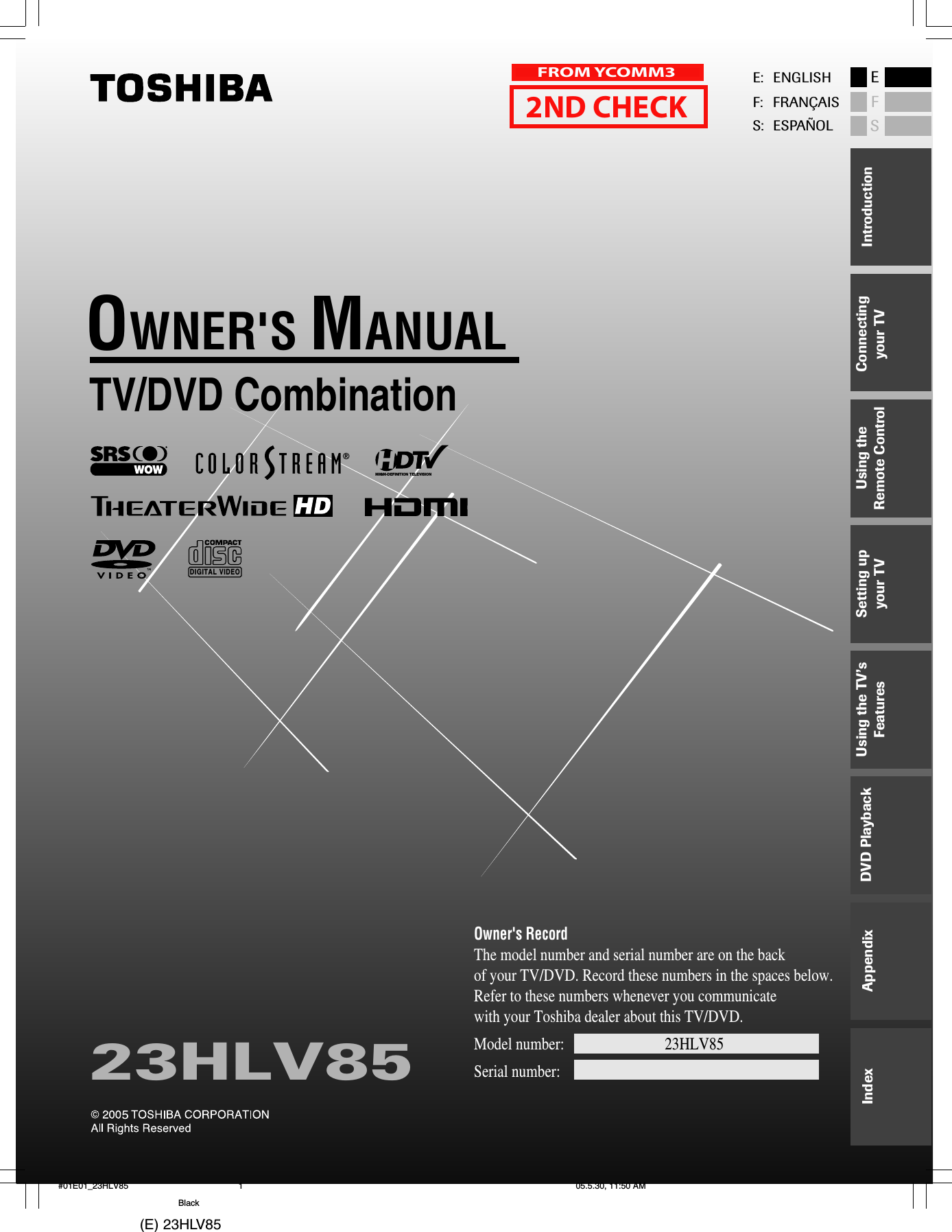 (E) 23HLV85 TV/DVD CombinationOWNER&apos;S MANUAL23HLV85Owner&apos;s RecordThe model number and serial number are on the back of your TV/DVD. Record these numbers in the spaces below. Refer to these numbers whenever you communicate with your Toshiba dealer about this TV/DVD.Model number:              23HLV85                            Serial number:HIGH-DEFINITION TELEVISIONDIGITAL VIDEOE: ENGLISHF: FRANÇAISS: ESPAÑOLESFConnectingyour TVUsing theRemote ControlSetting upyour TVUsing the TV’sFeaturesAppendixIndex IntroductionDVD Playback#01E01_23HLV85 05.5.30, 11:50 AM1Black2ND CHECKFROM YCOMM3