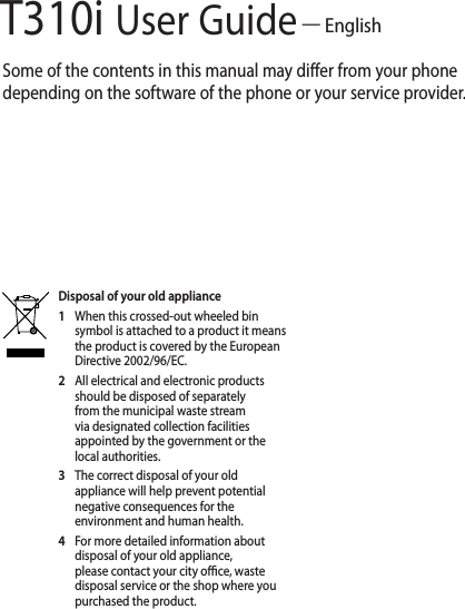 T310i User Guide — EnglishSome of the contents in this manual may differ from your phone depending on the software of the phone or your service provider.Disposal of your old appliance1   When this crossed-out wheeled bin symbol is attached to a product it means the product is covered by the European Directive 2002/96/EC.2   All electrical and electronic products should be disposed of separately from the municipal waste stream via designated collection facilities appointed by the government or the local authorities.3   The correct disposal of your old appliance will help prevent potential negative consequences for the environment and human health.4  For more detailed information about disposal of your old appliance, please contact your city o  ce, waste disposal service or the shop where you purchased the product.
