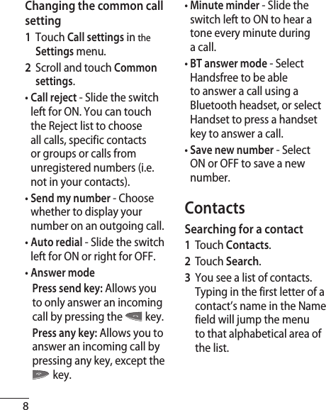 8Changing the common call setting1  Touch Call settings in the Settings menu.2   Scroll and touch Common settings.•  Call reject - Slide the switch left for ON. You can touch the Reject list to choose all calls, specific contacts or groups or calls from unregistered numbers (i.e. not in your contacts).•  Send my number - Choose whether to display your number on an outgoing call.•  Auto redial - Slide the switch left for ON or right for OFF.•  Answer mode    Press send key: Allows you to only answer an incoming call by pressing the  key.    Press any key: Allows you to answer an incoming call by pressing any key, except the  key.•  Minute minder - Slide the switch left to ON to hear a tone every minute during a call.•  BT answer mode - Select Handsfree to be able to answer a call using a Bluetooth headset, or select Handset to press a handset key to answer a call.•  Save new number - Select ON or OFF to save a new number.ContactsSearching for a contact1  Touch Contacts.2  Touch Search.3   You see a list of contacts. Typing in the first letter of a contact’s name in the Name field will jump the menu to that alphabetical area of the list.