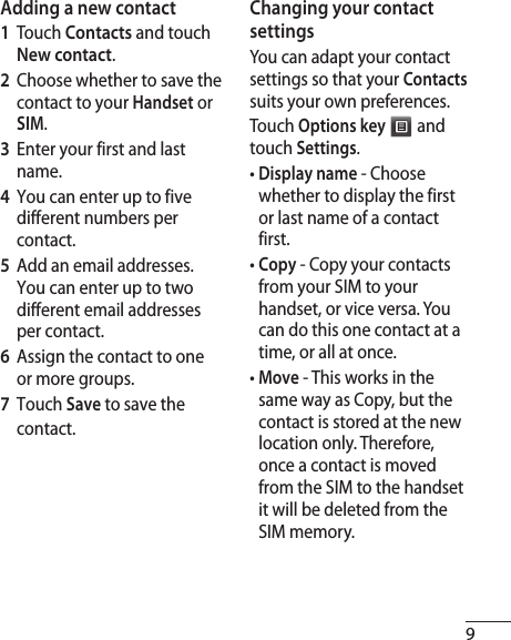 9Adding a new contact1  Touch Contacts and touch New contact. 2   Choose whether to save the contact to your Handset or SIM.3   Enter your first and last name.4   You can enter up to five different numbers per contact.5   Add an email addresses. You can enter up to two different email addresses per contact.6   Assign the contact to one or more groups.7  Touch Save to save the contact.Changing your contact settingsYou can adapt your contact settings so that your Contacts suits your own preferences.Touch Options key  and touch Settings.•  Display name - Choose whether to display the first or last name of a contact first.•  Copy - Copy your contacts from your SIM to your handset, or vice versa. You can do this one contact at a time, or all at once.•  Move - This works in the same way as Copy, but the contact is stored at the new location only. Therefore, once a contact is moved from the SIM to the handset it will be deleted from the SIM memory.
