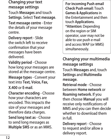 12Changing your text message settings Touch Messages and touch Settings. Select Text message.Text message centre - Enter the details of your message centre.Delivery report - Slide the switch left to receive confirmation that your messages have been delivered.Validity period - Choose how long your messages are stored at the message centre.Message types - Convert your text into Text, Voice, Fax,X.400 or E-mail.Character encoding - Choose how your characters are encoded. This impacts the size of your messages and therefore data charges.Send long text as - Choose to send long messages as Multiple SMS or as an MMS.For incoming Push email Check Push email: Touch Games &amp; Applications in the Entertainment and then touch Applications.*Attention: Depending on the region or SIM operator, user may not be able to use push e-mail and access WAP (or MMS) simultaneously.Changing your multimedia message settingsTouch Messages and, touch Settings and Multimedia message. Retrieval mode - Choose between Home network or Roaming network. If you then choose Manual you will receive only notifications of MMS and you can then decide whether to download them in full.Delivery report - Choose to request and/or allow a delivery report.