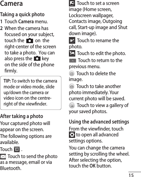 15CameraTaking a quick photo1  Touch Camera menu.2   When the camera has focused on your subject, touch the     on  the right-center of the screen to take a photo.  You can also press the    key on the side of the phone firmly.TIP: To switch to the camera mode or video mode, slide up/down the camera or video icon on the centre-right of the view nder.After taking a photoYour captured photo will appear on the screen. The following options are available.Touch   .  Touch to send the photo as a message, email or via Bluetooth.  Touch to set a screen image (Home screen, Lockscreen wallpager, Contacts image, Outgoing call, Start-up image and Shut down image).  Touch to rename the photo.  Touch to edit the photo.  Touch to return to the previous menu.  Touch to delete the image.  Touch to take another photo immediately. Your current photo will be saved.  Touch to view a gallery of your saved photos. Using the advanced settingsFrom the viewfinder, touch  to open all advanced settings options.You can change the camera setting by scrolling the wheel. After selecting the option, touch the OK button. 