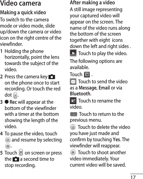 17Video cameraMaking a quick videoTo switch to the camera mode or video mode, slide up/down the camera or video icon on the right centre of the viewfinder.1   Holding the phone horizontally, point the lens towards the subject of the video.2   Press the camera key   on the phone once to start recording. Or touch the red dot  .3    Rec will appear at the bottom of the viewfinder with a timer at the bottom showing the length of the video.4   To pause the video, touch  and resume by selecting .5  Touch   on screen or press the   a second time to stop recording.After making a videoA still image representing your captured video will appear on the screen. The name of the video runs along the bottom of the screen together with eight  icons down the left and right sides .  Touch to play the video. The following options are available.Touch   .  Touch to send the video as a Message, Email or via Bluetooth.  Touch to rename the video.  Touch to return to the previous menu.  Touch to delete the video you have just made and confirm by touching Yes. The viewfinder will reappear.  Touch to shoot another video immediately. Your current video will be saved.
