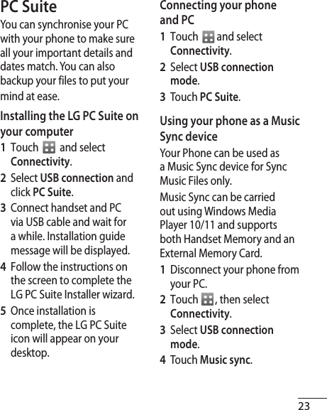 23PC SuiteYou can synchronise your PC with your phone to make sure all your important details and dates match. You can also backup your files to put your mind at ease.Installing the LG PC Suite on your computer 1  Touch    and select Connectivity.2  Select USB connection and click PC Suite.3  Connect handset and PC via USB cable and wait for a while. Installation guide message will be displayed.4  Follow the instructions on the screen to complete the LG PC Suite Installer wizard. 5  Once installation is complete, the LG PC Suite icon will appear on your desktop.Connecting your phone and PC   1  Touch   and select Connectivity.2  Select USB connection mode. 3  Touch PC Suite.Using your phone as a Music Sync deviceYour Phone can be used as a Music Sync device for Sync Music Files only.Music Sync can be carried out using Windows Media Player 10/11 and supports both Handset Memory and an External Memory Card.1  Disconnect your phone from your PC. 2  Touch  , then select Connectivity. 3  Select USB connection mode. 4  Touch Music sync. 