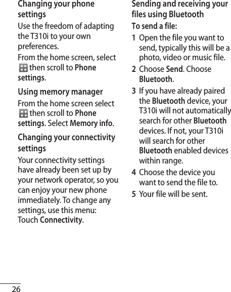 26Changing your phone settingsUse the freedom of adapting the T310i to your own preferences.From the home screen, select  then scroll to Phone settings.Using memory managerFrom the home screen select  then scroll to Phone settings. Select Memory info.Changing your connectivity settingsYour connectivity settings have already been set up by your network operator, so you can enjoy your new phone immediately. To change any settings, use this menu:Touch Connectivity.Sending and receiving your files using BluetoothTo send a file:1   Open the file you want to send, typically this will be a photo, video or music file.2  Choose Send. Choose Bluetooth.3   If you have already paired the Bluetooth device, your T310i will not automatically search for other Bluetooth devices. If not, your T310i will search for other Bluetooth enabled devices within range.4   Choose the device you want to send the file to.5   Your file will be sent. 