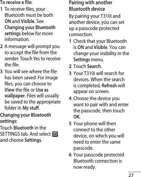 27To receive a file:1   To receive files, your Bluetooth must be both ON and Visible. See Changing your Bluetooth settings below for more information.2   A message will prompt you to accept the file from the sender. Touch Yes to receive the file.3   You will see where the file has been saved. For image files, you can choose to View the file or Use as wallpaper. Files will usually be saved to the appropriate folder in My stuff. Changing your Bluetooth settings:Touch Bluetooth in the SETTINGS tab. And select  and choose Settings.Pairing with another Bluetooth deviceBy pairing your T310i and another device, you can set up a passcode protected connection.1   Check that your Bluetooth is ON and Visible. You can change your visibility in the Settings menu.2  Touch Search.3   Your T310i will search for devices. When the search is completed, Refresh will appear on screen.4   Choose the device you want to pair with and enter the passcode, then touch OK.5   Your phone will then connect to the other device, on which you will need to enter the same passcode.6   Your passcode protected Bluetooth connection is now ready. 