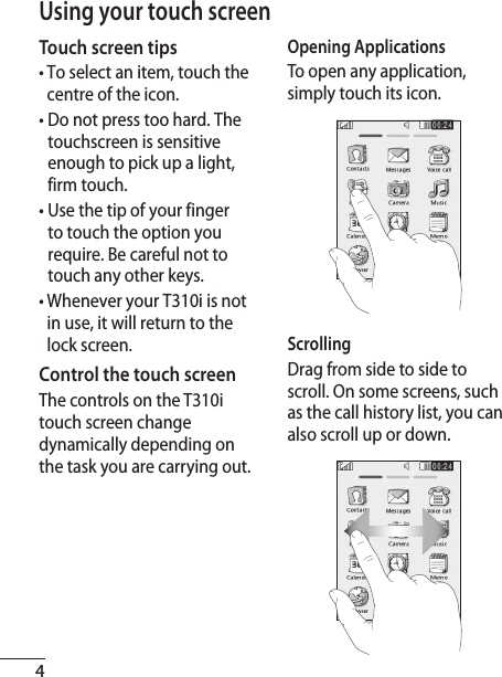 4Using your touch screenTouch screen tips•  To select an item, touch the centre of the icon.•  Do not press too hard. The touchscreen is sensitive enough to pick up a light, firm touch.•  Use the tip of your finger to touch the option you require. Be careful not to touch any other keys.•  Whenever your T310i is not in use, it will return to the lock screen.Control the touch screenThe controls on the T310i touch screen change dynamically depending on the task you are carrying out.Opening ApplicationsTo open any application, simply touch its icon.ScrollingDrag from side to side to scroll. On some screens, such as the call history list, you can also scroll up or down.