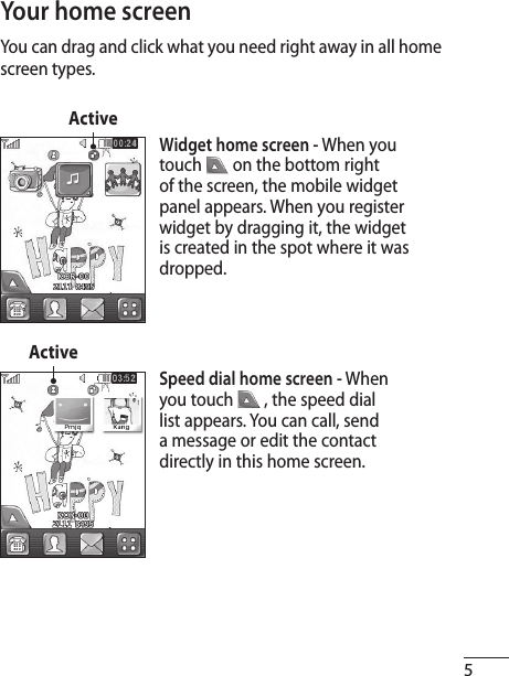 5You can drag and click what you need right away in all home screen types.Your home screenWidget home screen - When you touch   on the bottom right of the screen, the mobile widget panel appears. When you register widget by dragging it, the widget is created in the spot where it was dropped.ActiveSpeed dial home screen - When you touch   , the speed dial list appears. You can call, send a message or edit the contact directly in this home screen.Active