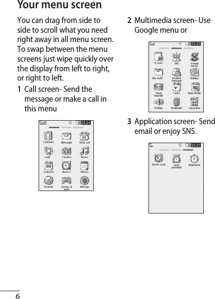 6Your menu screenYou can drag from side to side to scroll what you need right away in all menu screen. To swap between the menu screens just wipe quickly over the display from left to right, or right to left. 1  Call screen- Send the message or make a call in this menu2  Multimedia screen- Use Google menu or 3  Application screen- Send email or enjoy SNS.