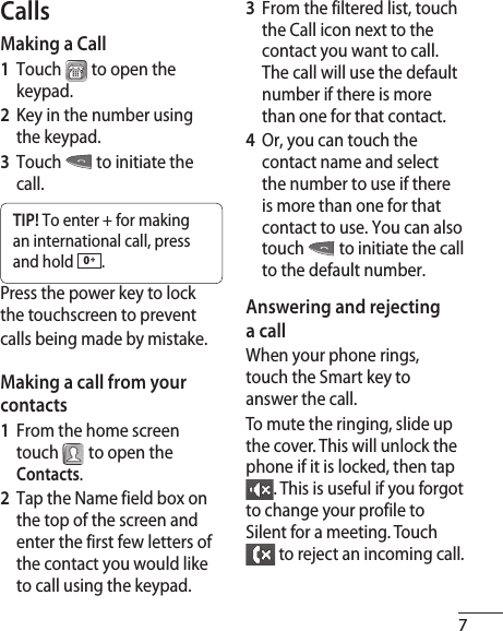 7CallsMaking a Call1  Touch  to open the keypad.2  Key in the number using the keypad.3  Touch  to initiate the call.TIP! To enter + for making an international call, press and hold  0 +.Press the power key to lock the touchscreen to prevent calls being made by mistake.Making a call from your contacts1  From the home screen touch  to open the Contacts.2  Tap the Name field box on the top of the screen and enter the first few letters of the contact you would like to call using the keypad.3   From the filtered list, touch the Call icon next to the contact you want to call. The call will use the default number if there is more than one for that contact.4   Or, you can touch the contact name and select the number to use if there is more than one for that contact to use. You can also touch  to initiate the call to the default number.Answering and rejecting a callWhen your phone rings, touch the Smart key to answer the call.To mute the ringing, slide up the cover. This will unlock the phone if it is locked, then tap . This is useful if you forgot to change your profile to Silent for a meeting. Touch  to reject an incoming call.