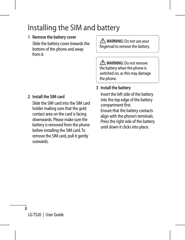 8LG T320  |  User GuideInstalling the SIM and battery1  Remove the battery cover   Slide the battery cover towards the bottom of the phone and away from it.2   Install the SIM card   Slide the SIM card into the SIM card holder making sure that the gold contact area on the card is facing downwards. Please make sure the battery is removed from the phone before installing the SIM card. To remove the SIM card, pull it gently outwards. WARNING: Do not use your  ngernail to remove the battery. WARNING: Do not remove the battery when the phone is switched on, as this may damage the phone.3   Install the battery   Insert the left side of the battery into the top edge of the battery compartment first. Ensure that the battery contacts align with the phone’s terminals. Press the right side of the battery until down it clicks into place.
