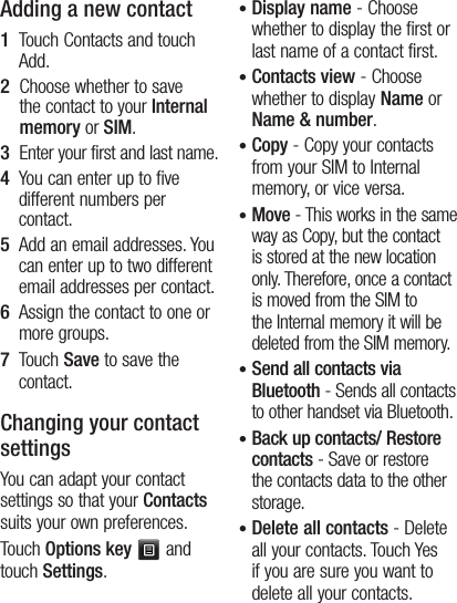 14Adding a new contact1   Touch Contacts and touch Add. 2   Choose whether to save the contact to your Internal memory or SIM.3   Enter your first and last name.4   You can enter up to five different numbers per contact.5   Add an email addresses. You can enter up to two different email addresses per contact.6   Assign the contact to one or more groups.7   Touch Save to save the contact.Changing your contact settingsYou can adapt your contact settings so that your Contacts suits your own preferences.Touch Options key  and touch Settings.•  Display name - Choose whether to display the first or last name of a contact first.•  Contacts view - Choose whether to display Name or Name &amp; number.•  Copy - Copy your contacts from your SIM to Internal memory, or vice versa.•  Move - This works in the same way as Copy, but the contact is stored at the new location only. Therefore, once a contact is moved from the SIM to the Internal memory it will be deleted from the SIM memory.•  Send all contacts via Bluetooth - Sends all contacts to other handset via Bluetooth.•  Back up contacts/ Restore contacts - Save or restore the contacts data to the other storage.•  Delete all contacts - Delete all your contacts. Touch Yes if you are sure you want to delete all your contacts.