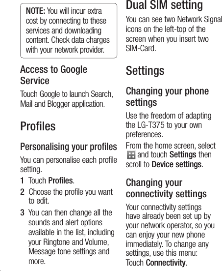 24NOTE: You will incur extra cost by connecting to these services and downloading content. Check data charges with your network provider.Access to Google ServiceTouch Google to launch Search, Mail and Blogger application.ProﬁlesPersonalising your profilesYou can personalise each profile setting. 1   Touch Profiles.2   Choose the profile you want to edit. 3   You can then change all the sounds and alert options available in the list, including your Ringtone and Volume, Message tone settings and more.Dual SIM settingYou can see two Network Signal icons on the left-top of the screen when you insert two SIM-Card. SettingsChanging your phone settingsUse the freedom of adapting the LG-T375 to your own preferences.From the home screen, select  and touch Settings then scroll to Device settings.Changing your connectivity settingsYour connectivity settings have already been set up by your network operator, so you can enjoy your new phone immediately. To change any settings, use this menu: Touch Connectivity.