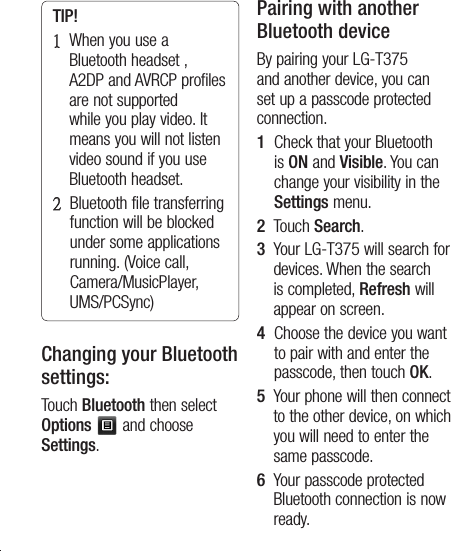26TIP! 1   When you use a Bluetooth headset , A2DP and AVRCP profiles are not supported while you play video. It means you will not listen video sound if you use Bluetooth headset. 2    Bluetooth file transferring function will be blocked under some applications running. (Voice call, Camera/MusicPlayer, UMS/PCSync)Changing your Bluetooth settings:Touch Bluetooth then select Options  and choose Settings.Pairing with another Bluetooth deviceBy pairing your LG-T375 and another device, you can set up a passcode protected connection.1   Check that your Bluetooth is ON and Visible. You can change your visibility in the Settings menu.2   Touch Search.3   Your LG-T375 will search for devices. When the search is completed, Refresh will appear on screen.4   Choose the device you want to pair with and enter the passcode, then touch OK.5   Your phone will then connect to the other device, on which you will need to enter the same passcode.6   Your passcode protected Bluetooth connection is now ready. 