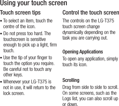 11Using your touch screenTouch screen tips•  To select an item, touch the centre of the icon.•  Do not press too hard. The touchscreen is sensitive enough to pick up a light, firm touch.•  Use the tip of your finger to touch the option you require. Be careful not to touch any other keys.•  Whenever your LG-T375 is not in use, it will return to the lock screen.Control the touch screenThe controls on the LG-T375 touch screen change dynamically depending on the task you are carrying out.Opening ApplicationsTo open any application, simply touch its icon.ScrollingDrag from side to side to scroll. On some screens, such as the Logs list, you can also scroll up or down.