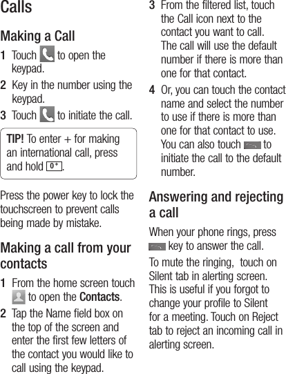12CallsMaking a Call1   Touch   to open the keypad.2   Key in the number using the keypad.3   Touch   to initiate the call.TIP! To enter + for making an international call, press and hold  0 +.Press the power key to lock the touchscreen to prevent calls being made by mistake.Making a call from your contacts1   From the home screen touch   to open the Contacts.2   Tap the Name field box on the top of the screen and enter the first few letters of the contact you would like to call using the keypad.3    From the filtered list, touch the Call icon next to the contact you want to call. The call will use the default number if there is more than one for that contact.4    Or, you can touch the contact name and select the number to use if there is more than one for that contact to use. You can also touch   to initiate the call to the default number.Answering and rejecting a callWhen your phone rings, press    key to answer the call.To mute the ringing,  touch on Silent tab in alerting screen. This is useful if you forgot to change your profile to Silent for a meeting. Touch on Reject tab to reject an incoming call in alerting screen.