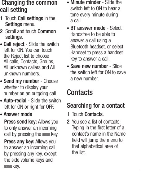 13 Changing the common call setting1   Touch Call settings in the Settings menu.2   Scroll and touch Common settings.•  Call reject - Slide the switch left for ON. You can touch the Reject list to choose All calls, Contacts, Groups, All unknown callers and All unknown numbers.•  Send my number - Choose whether to display your number on an outgoing call.•  Auto-redial - Slide the switch left for ON or right for OFF.•  Answer mode    Press send key: Allows you to only answer an incoming call by pressing the   key.    Press any key: Allows you to answer an incoming call by pressing any key, except the side volume keys and  key.•  Minute minder - Slide the switch left to ON to hear a tone every minute during a call.•  BT answer mode - Select Handsfree to be able to answer a call using a Bluetooth headset, or select Handset to press a handset key to answer a call.•  Save new number - Slide the switch left for ON to save a new number.ContactsSearching for a contact1   Touch Contacts.2   You see a list of contacts. Typing in the first letter of a contact’s name in the Name field will jump the menu to that alphabetical area of the list.