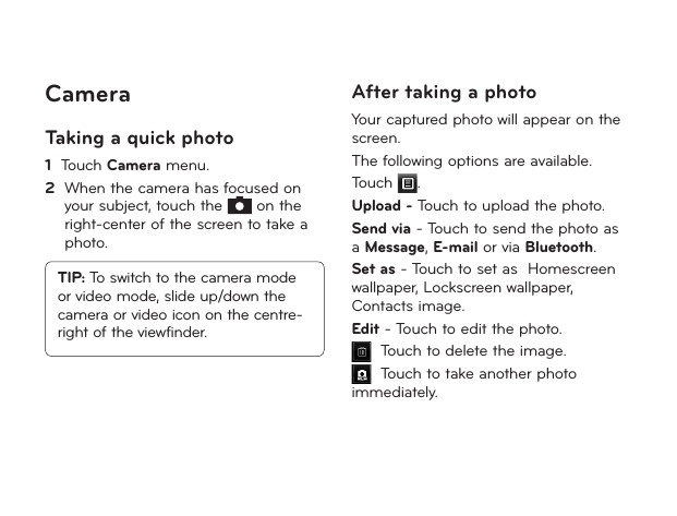 24CameraTaking a quick photo1   Touch Camera menu.2   When the camera has focused on your subject, touch the   on the right-center of the screen to take a photo.TIP: To switch to the camera mode or video mode, slide up/down the camera or video icon on the centre-right of the viewfinder.After taking a photoYour captured photo will appear on the screen. The following options are available.Touch  .Upload - Touch to upload the photo.Send via - Touch to send the photo as a Message, E-mail or via Bluetooth.Set as - Touch to set as  Homescreen wallpaper, Lockscreen wallpaper, Contacts image.Edit - Touch to edit the photo.  Touch to delete the image.  Touch to take another photo immediately. 