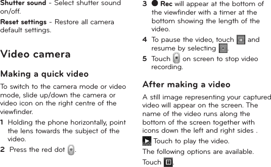 26Shutter sound - Select shutter sound on/off.Reset settings - Restore all camera default settings.Video cameraMaking a quick videoTo switch to the camera mode or video mode, slide up/down the camera or video icon on the right centre of the viewfinder.1   Holding the phone horizontally, point the lens towards the subject of the video.2   Press the red dot  .3     Rec will appear at the bottom of the viewfinder with a timer at the bottom showing the length of the video.4   To pause the video, touch   and resume by selecting  .5   Touch   on screen to stop video recording.After making a videoA still image representing your captured video will appear on the screen. The name of the video runs along the bottom of the screen together with icons down the left and right sides . Touch to play the video. The following options are available.Touch  .