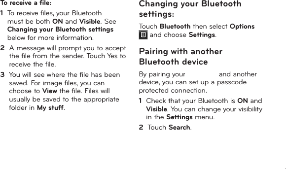 33To receive a file:1   To receive files, your Bluetooth must be both ON and Visible. See Changing your Bluetooth settings below for more information.2   A message will prompt you to accept the file from the sender. Touch Yes to receive the file.3   You will see where the file has been saved. For image files, you can choose to View the file. Files will usually be saved to the appropriate folder in My stuff. Changing your Bluetooth settings:Touch Bluetooth then select Options  and choose Settings.Pairing with another Bluetooth deviceBy pairing your LG-T385 and another device, you can set up a passcode protected connection.1   Check that your Bluetooth is ON and Visible. You can change your visibility in the Settings menu.2   Touch Search.LG-T385b