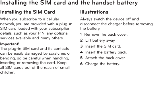 11Installing the SIM card and the handset batteryInstalling the SIM CardWhen you subscribe to a cellular network, you are provided with a plug-in SIM card loaded with your subscription details, such as your PIN, any optional services available and many others.Important!   The plug-in SIM card and its contacts can be easily damaged by scratches or bending, so be careful when handling, inserting or removing the card. Keep all SIM cards out of the reach of small children.IllustrationsAlways switch the device off and disconnect the charger before removing the battery.1   Remove the back cover.2   Lift battery away.3   Insert the SIM card.4   Insert the battery pack.5   Attach the back cover.6   Charge the battery.
