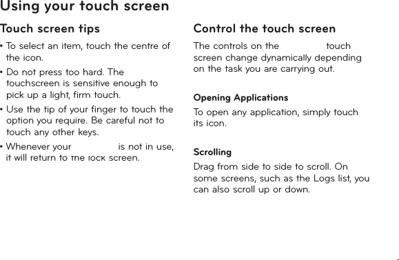 15Using your touch screenTouch screen tips•  To select an item, touch the centre of the icon.•  Do not press too hard. The touchscreen is sensitive enough to pick up a light, firm touch.•  Use the tip of your finger to touch the option you require. Be careful not to touch any other keys.•  Whenever your LG-T385 is not in use, it will return to the lock screen.Control the touch screenThe controls on the LG-T385 touch screen change dynamically depending on the task you are carrying out.Opening ApplicationsTo open any application, simply touch its icon.ScrollingDrag from side to side to scroll. On some screens, such as the Logs list, you can also scroll up or down.LG-T385bLG-T385b