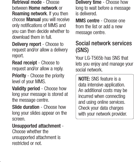 18Retrieval mode - Choose between Home network or Roaming network. If you then choose Manual you will receive only notifications of MMS and you can then decide whether to download them in full.Delivery report - Choose to request and/or allow a delivery report.Read receipt - Choose to request and/or allow a reply.Priority - Choose the priority level of your MMS.Validity period - Choose how long your message is stored at the message centre.Slide duration - Choose how long your slides appear on the screen.Unsupported attachment -  Choose whether the unsupported attachment is restricted or not.Delivery time - Choose how long to wait before a message is delivered.MMS centre - Choose one from the list or add a new message centre.Social network services (SNS)Your LG-T565b has SNS that lets you enjoy and manage your social network. NOTE: SNS feature is a data intensive application. An additional costs may be incurred when connecting and using online services. Check your data charges with your network provider.