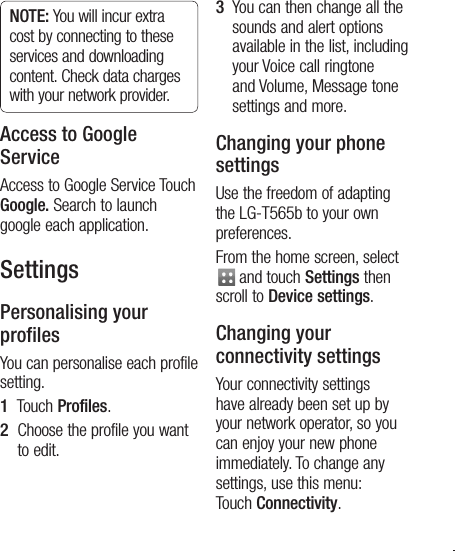 25NOTE: You will incur extra cost by connecting to these services and downloading content. Check data charges with your network provider.Access to Google ServiceAccess to Google Service Touch Google. Search to launch google each application.SettingsPersonalising your profilesYou can personalise each profile setting. 1   Touch Profiles.2   Choose the profile you want to edit. 3   You can then change all the sounds and alert options available in the list, including your Voice call ringtone and Volume, Message tone settings and more.Changing your phone settingsUse the freedom of adapting the LG-T565b to your own preferences.From the home screen, select  and touch Settings then scroll to Device settings.Changing your connectivity settingsYour connectivity settings have already been set up by your network operator, so you can enjoy your new phone immediately. To change any settings, use this menu: Touch Connectivity.