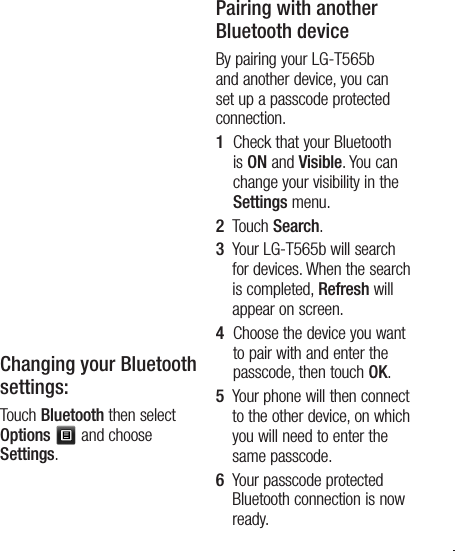 27TIP! 1   When you use a Bluetooth headset , A2DP and AVRCP profiles are not supported while you play video. It means you will not listen video sound if you use Bluetooth headset. 2   Bluetooth file transferring function will be blocked under some applications running. (Voice call, Camera/Camcorder, MusicPlayer, UMS/PCSync)Changing your Bluetooth settings:Touch Bluetooth then select Options   and choose Settings.Pairing with another Bluetooth deviceBy pairing your LG-T565b and another device, you can set up a passcode protected connection.1   Check that your Bluetooth is ON and Visible. You can change your visibility in the Settings menu.2   Touch Search.3   Your LG-T565b will search for devices. When the search is completed, Refresh will appear on screen.4   Choose the device you want to pair with and enter the passcode, then touch OK.5   Your phone will then connect to the other device, on which you will need to enter the same passcode.6   Your passcode protected Bluetooth connection is now ready. 