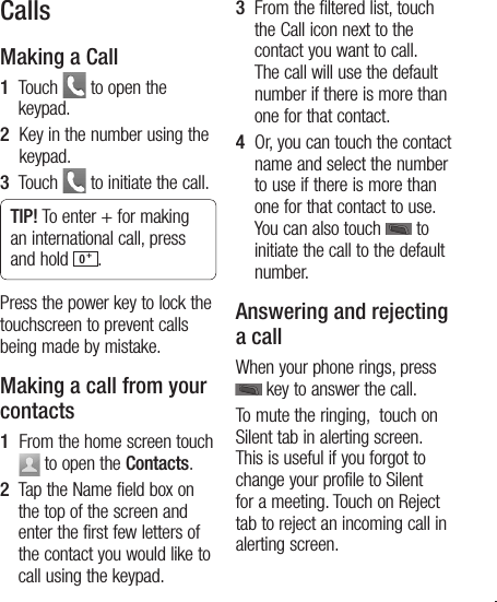 13CallsMaking a Call1   Touch   to open the keypad.2   Key in the number using the keypad.3   Touch   to initiate the call.TIP! To enter + for making an international call, press and hold  0 +.Press the power key to lock the touchscreen to prevent calls being made by mistake.Making a call from your contacts1   From the home screen touch   to open the Contacts.2   Tap the Name field box on the top of the screen and enter the first few letters of the contact you would like to call using the keypad.3    From the filtered list, touch the Call icon next to the contact you want to call. The call will use the default number if there is more than one for that contact.4    Or, you can touch the contact name and select the number to use if there is more than one for that contact to use. You can also touch   to initiate the call to the default number.Answering and rejecting a callWhen your phone rings, press    key to answer the call.To mute the ringing,  touch on Silent tab in alerting screen. This is useful if you forgot to change your profile to Silent for a meeting. Touch on Reject tab to reject an incoming call in alerting screen.