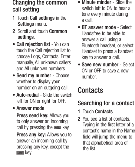 14Changing the common call setting1   Touch Call settings in the Settings menu.2   Scroll and touch Common settings.•  Call rejection list - You can touch the Call rejection list to choose Logs, Contacts, Enter manually, All unknown callers and All unknown numbers.•  Send my number - Choose whether to display your number on an outgoing call.•  Auto-redial - Slide the switch left for ON or right for OFF.•  Answer mode    Press send key: Allows you to only answer an incoming call by pressing the   key.    Press any key: Allows you to answer an incoming call by pressing any key, except the  key.•  Minute minder - Slide the switch left to ON to hear a tone every minute during a call.•  BT answer mode - Select Handsfree to be able to answer a call using a Bluetooth headset, or select Handset to press a handset key to answer a call.•  Save new number - Select ON or OFF to save a new number.ContactsSearching for a contact1   Touch Contacts.2   You see a list of contacts. Typing in the first letter of a contact’s name in the Name field will jump the menu to that alphabetical area of the list.