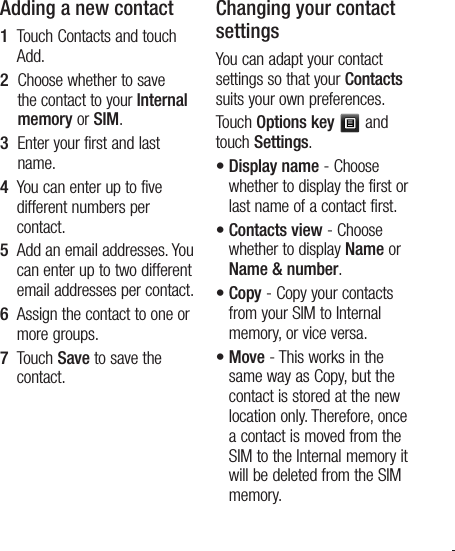 15Adding a new contact1   Touch Contacts and touch Add. 2   Choose whether to save the contact to your Internal memory or SIM.3   Enter your first and last name.4   You can enter up to five different numbers per contact.5   Add an email addresses. You can enter up to two different email addresses per contact.6   Assign the contact to one or more groups.7   Touch Save to save the contact.Changing your contact settingsYou can adapt your contact settings so that your Contacts suits your own preferences.Touch Options key  and touch Settings.•  Display name - Choose whether to display the first or last name of a contact first.•  Contacts view - Choose whether to display Name or Name &amp; number.•  Copy - Copy your contacts from your SIM to Internal memory, or vice versa.•  Move - This works in the same way as Copy, but the contact is stored at the new location only. Therefore, once a contact is moved from the SIM to the Internal memory it will be deleted from the SIM memory.
