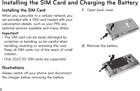 8Installing the SIM Card and Charging the BatteryInstalling the SIM CardWhenyousubscribetoacellularnetwork,youare provided with a SIM card loaded with your subscriptiondetails,suchasyourPIN,anyoptional services available and many others.Important!   ›  The SIM card can be easily damaged by scratchesorbending,sobecarefulwhenhandling,insertingorremovingthecard.Keep all SIM cards out of the reach of small children.› Only 2G/2.5G SIM cards are supported.IllustrationsAlways switch off your phone and disconnect the charger before removing the battery.1.  Open back cover.2.  Remove the battery.