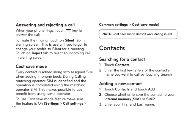 12Answering and rejecting a callWhenyourphonerings,touch  key to answer the call.Tomutetheringing,touchonSilent tab in alerting screen. This is useful if you forgot to change your profile to Silent for a meeting. Touch on Reject tab to reject an incoming call in alerting screen.Cost save modeEvery contact is added along with assigned SIM whenaddinginphonebook.DuringCalling,matching operator SIM is identified and the operation is completed using the matching operator SIM. This makes possible to use benefit from using same operator.TouseCostsavemodefeature,makesurethe feature is On [Settings &gt; Call settings &gt; Common settings &gt; Cost save mode]NOTE: Costsavemodedoesn’tworkduringin-call.ContactsSearching for a contact1.   Touch Contacts.2.   Enter the first few letters of the contact’s name you want to call by touching SearchAdding a new contact1.    Touch Contacts and touch Add. 2.   Choose whether to save the contact to your Internal memory,SIM1 or SIM2.3.  Enter your First and Last name.