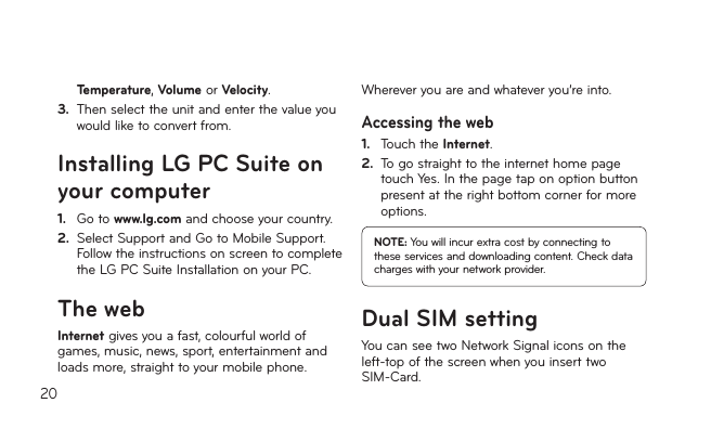 20Temperature,Volume or Velocity.3.   Then select the unit and enter the value you would like to convert from.Installing LG PC Suite on your computer1.   Go to www.lg.com and choose your country.2.  Select Support and Go to Mobile Support.Follow the instructions on screen to complete the LG PC Suite Installation on your PC.The webInternetgivesyouafast,colourfulworldofgames,music,news,sport,entertainmentandloadsmore,straighttoyourmobilephone.Whereveryouareandwhateveryou’reinto.Accessing the web1.    Touch the Internet.2.   To go straight to the internet home page touch Yes. In the page tap on option button present at the right bottom corner for more options.NOTE: You will incur extra cost by connecting to these services and downloading content. Check data charges with your network provider.Dual SIM settingYou can see two Network Signal icons on the left-topofthescreenwhenyouinserttwoSIM-Card.