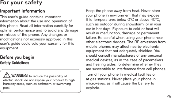 25For your safetyImportant InformationThis user’s guide contains important information about the use and operation of this phone. Read all information carefully for optimal performance and to avoid any damage or misuse of the phone. Any changes or modifications not expressly approved in this user’s guide could void your warranty for this equipment.Before you beginSafety Guidelines WARNING! To reduce the possibility of electricshock,donotexposeyourproducttohighhumidityareas,suchasbathroomorswimmingpool.Keep the phone away from heat. Never store your phone in environment that may expose ittotemperaturesbelow0°Corabove40°C,suchasoutdoorduringsnowstorm,orinyourcar in hot days. Exposure to cold or heat will resultinmalfunction,damageorpermanentfailure. Be careful when using your phone near other electronic devices. The RF emissions from mobile phones may affect nearby electronic equipment that not adequately shielded. You should consult manufacturers of any personal medicaldevices,asinthecaseofpacemakersandhearingaides,todeterminewhethertheyare susceptible to interference from cell phones.Turn off your phone in medical facilities or at gas stations. Never place your phone in microwaves,asitwillcausethebatterytoexplode.