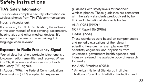 33TIA&apos;s Safety InformationThis includes complete security information on wireless phones from TIA (TelecommunicationsIndustry Association).It&apos;srequired,forCTIACertification,theinclusionintheusermanualoftextcoveringpacemakers,hearing aids and other medical devices. It&apos;s encouraged the use of the remaining TIA language when relevant.Exposure to Radio Frequency SignalYour wireless handheld portable telephone is a lowpowerradiotransmitterandreceiver.WhenitisON,itreceivesandalsosendsoutradiofrequency (RF) signals.InAugust,1996,theFederalCommunicationsCommissions (FCC) adopted RF exposure guidelines with safety levels for handheld wireless phones. Those guidelines are consistent with the safety standards previously set by both U.S. and international standards bodies:ANSI C95.1 (1992) *NCRP Report 86 (1986)ICNIRP (1996)Those standards were based on comprehensive and periodic evaluations of the relevant scientificliterature.Forexample,over120scientists,engineers,andphysiciansfromuniversities,governmenthealthagencies,andindustry reviewed the available body of research to developthe ANSI Standard (C95.1).*AmericanNationalStandardsInstitute;National Council on Radiation Protection and Safety instructions