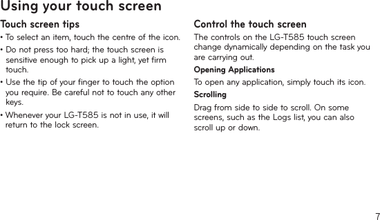 7Using your touch screenTouch screen tips•Toselectanitem,touchthecentreoftheicon.•Donotpresstoohard;thetouchscreenissensitiveenoughtopickupalight,yetfirmtouch.•Usethetipofyourfingertotouchtheoptionyou require. Be careful not to touch any other keys.•WheneveryourLG-T585isnotinuse,itwillreturn to the lock screen.Control the touch screenThecontrolsontheLG-T585touchscreenchange dynamically depending on the task you are carrying out.Opening ApplicationsToopenanyapplication,simplytouchitsicon.ScrollingDragfromsidetosidetoscroll.Onsomescreens,suchastheLogslist,youcanalsoscroll up or down.